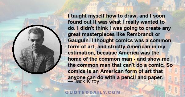 I taught myself how to draw, and I soon found out it was what I really wanted to do. I didn't think I was going to create any great masterpieces like Rembrandt or Gauguin. I thought comics was a common form of art, and