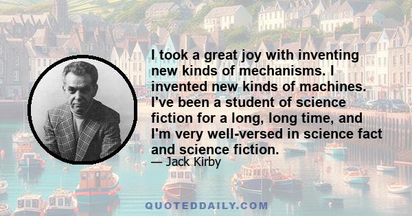 I took a great joy with inventing new kinds of mechanisms. I invented new kinds of machines. I've been a student of science fiction for a long, long time, and I'm very well-versed in science fact and science fiction.