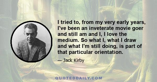 I tried to, from my very early years, I've been an inveterate movie goer and still am and I, I love the medium. So what I, what I draw and what I'm still doing, is part of that particular orientation.