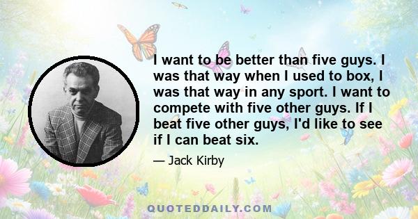 I want to be better than five guys. I was that way when I used to box, I was that way in any sport. I want to compete with five other guys. If I beat five other guys, I'd like to see if I can beat six.