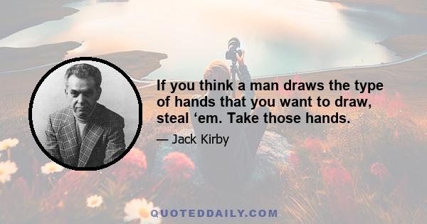 If you think a man draws the type of hands that you want to draw, steal ‘em. Take those hands.