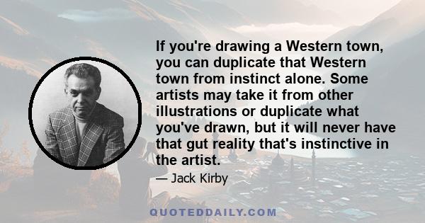 If you're drawing a Western town, you can duplicate that Western town from instinct alone. Some artists may take it from other illustrations or duplicate what you've drawn, but it will never have that gut reality that's 