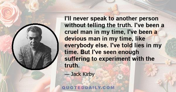 I'll never speak to another person without telling the truth. I've been a cruel man in my time, I've been a devious man in my time, like everybody else. I've told lies in my time. But I've seen enough suffering to