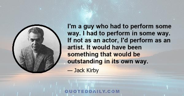 I'm a guy who had to perform some way. I had to perform in some way. If not as an actor, I'd perform as an artist. It would have been something that would be outstanding in its own way.