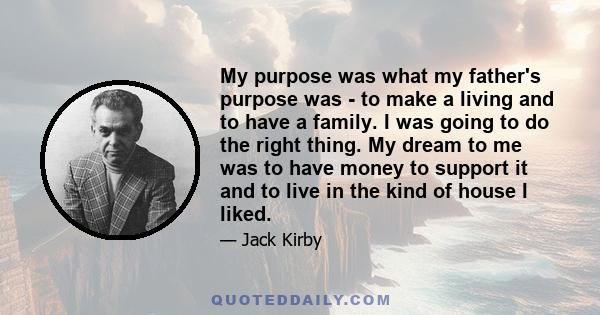 My purpose was what my father's purpose was - to make a living and to have a family. I was going to do the right thing. My dream to me was to have money to support it and to live in the kind of house I liked.