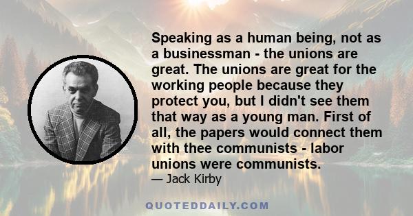 Speaking as a human being, not as a businessman - the unions are great. The unions are great for the working people because they protect you, but I didn't see them that way as a young man. First of all, the papers would 