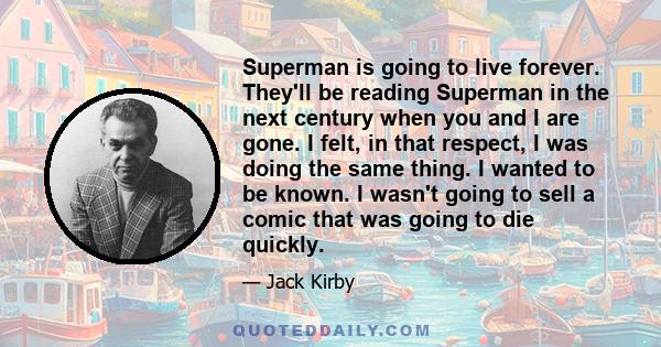 Superman is going to live forever. They'll be reading Superman in the next century when you and I are gone. I felt, in that respect, I was doing the same thing. I wanted to be known. I wasn't going to sell a comic that