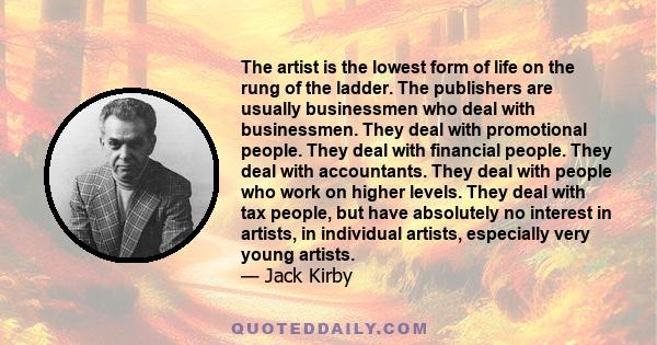 The artist is the lowest form of life on the rung of the ladder. The publishers are usually businessmen who deal with businessmen. They deal with promotional people. They deal with financial people. They deal with