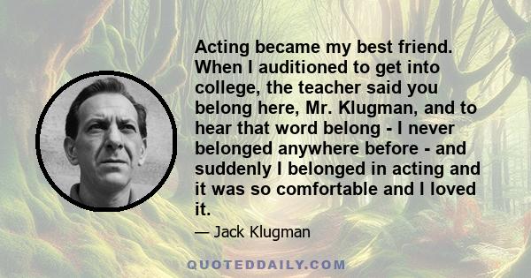 Acting became my best friend. When I auditioned to get into college, the teacher said you belong here, Mr. Klugman, and to hear that word belong - I never belonged anywhere before - and suddenly I belonged in acting and 