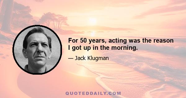 For 50 years, acting was the reason I got up in the morning.