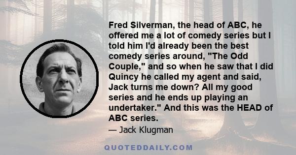 Fred Silverman, the head of ABC, he offered me a lot of comedy series but I told him I'd already been the best comedy series around, The Odd Couple, and so when he saw that I did Quincy he called my agent and said, Jack 