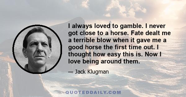 I always loved to gamble. I never got close to a horse. Fate dealt me a terrible blow when it gave me a good horse the first time out. I thought how easy this is. Now I love being around them.