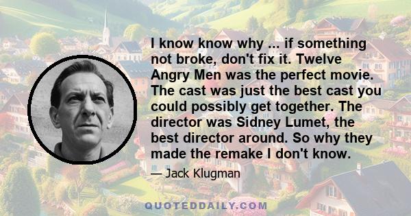 I know know why ... if something not broke, don't fix it. Twelve Angry Men was the perfect movie. The cast was just the best cast you could possibly get together. The director was Sidney Lumet, the best director around. 