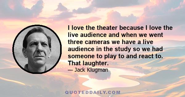 I love the theater because I love the live audience and when we went three cameras we have a live audience in the study so we had someone to play to and react to. That laughter.