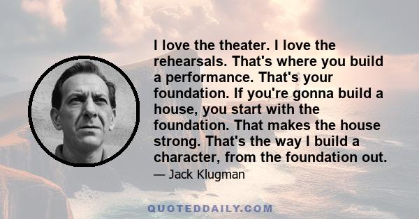 I love the theater. I love the rehearsals. That's where you build a performance. That's your foundation. If you're gonna build a house, you start with the foundation. That makes the house strong. That's the way I build