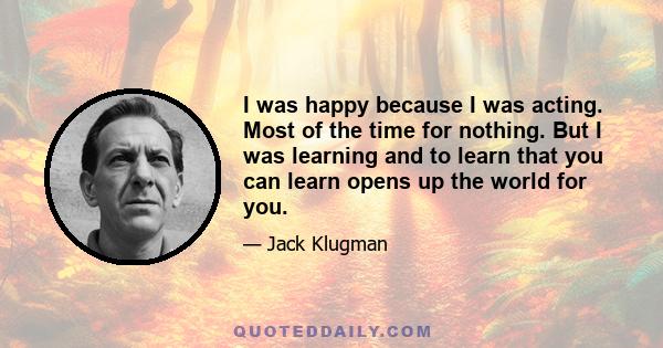 I was happy because I was acting. Most of the time for nothing. But I was learning and to learn that you can learn opens up the world for you.