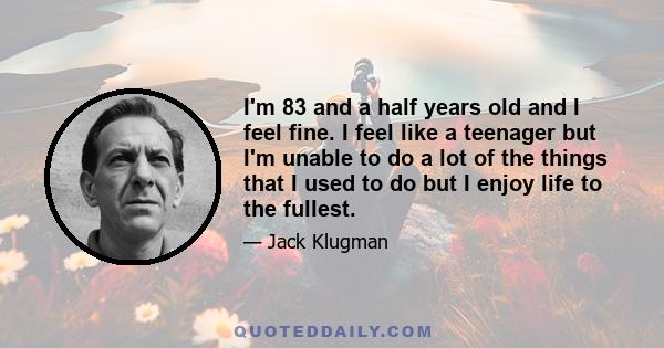 I'm 83 and a half years old and I feel fine. I feel like a teenager but I'm unable to do a lot of the things that I used to do but I enjoy life to the fullest.