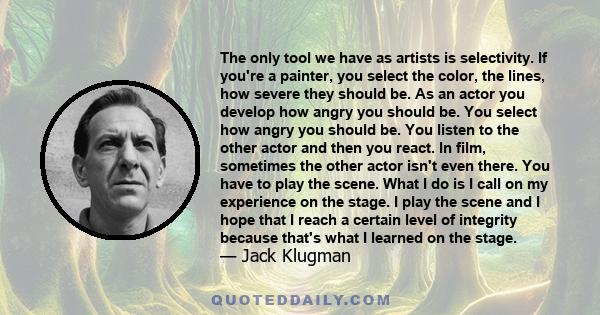 The only tool we have as artists is selectivity. If you're a painter, you select the color, the lines, how severe they should be. As an actor you develop how angry you should be. You select how angry you should be. You