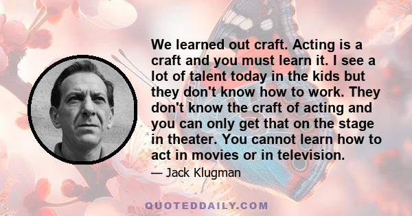 We learned out craft. Acting is a craft and you must learn it. I see a lot of talent today in the kids but they don't know how to work. They don't know the craft of acting and you can only get that on the stage in