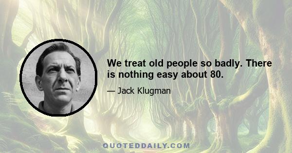 We treat old people so badly. There is nothing easy about 80.