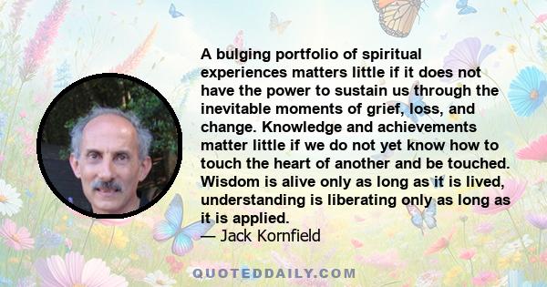 A bulging portfolio of spiritual experiences matters little if it does not have the power to sustain us through the inevitable moments of grief, loss, and change. Knowledge and achievements matter little if we do not