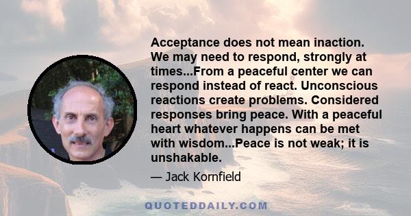 Acceptance does not mean inaction. We may need to respond, strongly at times...From a peaceful center we can respond instead of react. Unconscious reactions create problems. Considered responses bring peace. With a