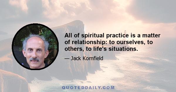 All of spiritual practice is a matter of relationship: to ourselves, to others, to life's situations.