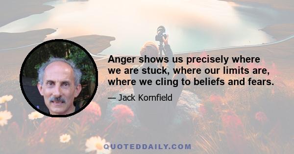 Anger shows us precisely where we are stuck, where our limits are, where we cling to beliefs and fears.