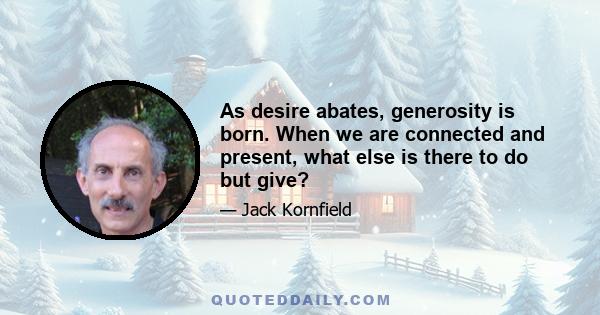 As desire abates, generosity is born. When we are connected and present, what else is there to do but give?