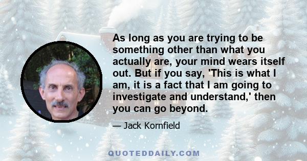 As long as you are trying to be something other than what you actually are, your mind wears itself out. But if you say, 'This is what I am, it is a fact that I am going to investigate and understand,' then you can go