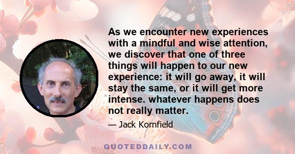 As we encounter new experiences with a mindful and wise attention, we discover that one of three things will happen to our new experience: it will go away, it will stay the same, or it will get more intense. whatever