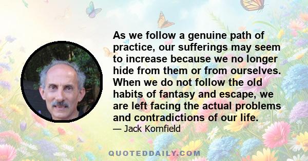 As we follow a genuine path of practice, our sufferings may seem to increase because we no longer hide from them or from ourselves. When we do not follow the old habits of fantasy and escape, we are left facing the