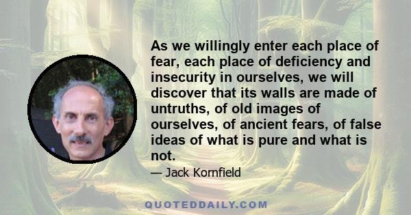 As we willingly enter each place of fear, each place of deficiency and insecurity in ourselves, we will discover that its walls are made of untruths, of old images of ourselves, of ancient fears, of false ideas of what