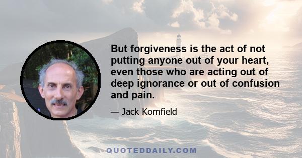 But forgiveness is the act of not putting anyone out of your heart, even those who are acting out of deep ignorance or out of confusion and pain.