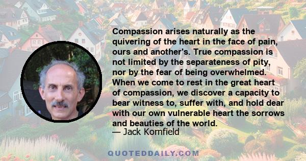 Compassion arises naturally as the quivering of the heart in the face of pain, ours and another's. True compassion is not limited by the separateness of pity, nor by the fear of being overwhelmed. When we come to rest