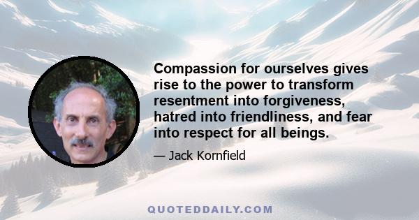 Compassion for ourselves gives rise to the power to transform resentment into forgiveness, hatred into friendliness, and fear into respect for all beings.