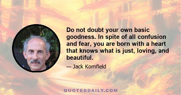 Do not doubt your own basic goodness. In spite of all confusion and fear, you are born with a heart that knows what is just, loving, and beautiful.