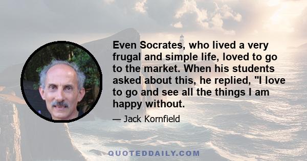 Even Socrates, who lived a very frugal and simple life, loved to go to the market. When his students asked about this, he replied, I love to go and see all the things I am happy without.