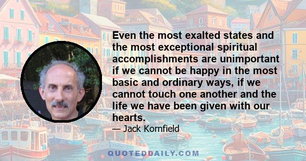 Even the most exalted states and the most exceptional spiritual accomplishments are unimportant if we cannot be happy in the most basic and ordinary ways, if we cannot touch one another and the life we have been given