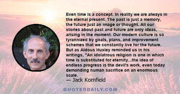 Even time is a concept. In reality we are always in the eternal present. The past is just a memory, the future just an image or thought. All our stories about past and future are only ideas, arising in the moment. Our