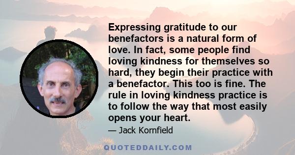 Expressing gratitude to our benefactors is a natural form of love. In fact, some people find loving kindness for themselves so hard, they begin their practice with a benefactor. This too is fine. The rule in loving