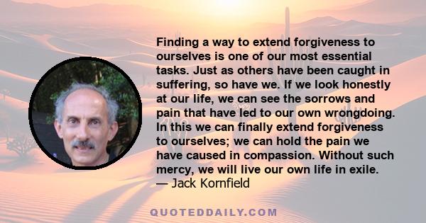 Finding a way to extend forgiveness to ourselves is one of our most essential tasks. Just as others have been caught in suffering, so have we. If we look honestly at our life, we can see the sorrows and pain that have