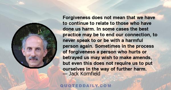 Forgiveness does not mean that we have to continue to relate to those who have done us harm. In some cases the best practice may be to end our connection, to never speak to or be with a harmful person again. Sometimes