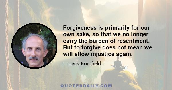 Forgiveness is primarily for our own sake, so that we no longer carry the burden of resentment. But to forgive does not mean we will allow injustice again.