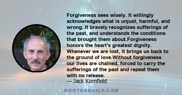 Forgiveness sees wisely. It willingly acknowledges what is unjust, harmful, and wrong. It bravely recognizes sufferings of the past, and understands the conditions that brought them about.Forgiveness honors the heart's