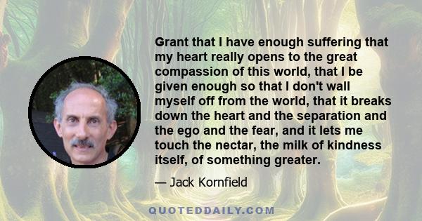 Grant that I have enough suffering that my heart really opens to the great compassion of this world, that I be given enough so that I don't wall myself off from the world, that it breaks down the heart and the