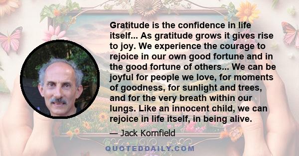 Gratitude is the confidence in life itself... As gratitude grows it gives rise to joy. We experience the courage to rejoice in our own good fortune and in the good fortune of others... We can be joyful for people we