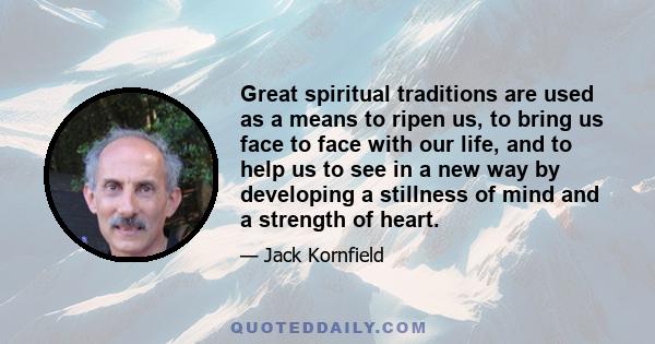 Great spiritual traditions are used as a means to ripen us, to bring us face to face with our life, and to help us to see in a new way by developing a stillness of mind and a strength of heart.