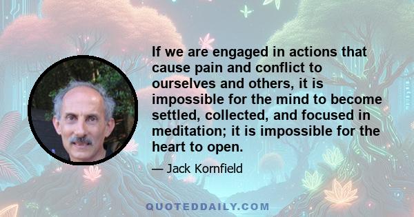 If we are engaged in actions that cause pain and conflict to ourselves and others, it is impossible for the mind to become settled, collected, and focused in meditation; it is impossible for the heart to open.