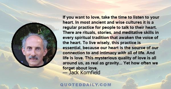 If you want to love, take the time to listen to your heart. In most ancient and wise cultures it is a regular practice for people to talk to their heart. There are rituals, stories, and meditative skills in every